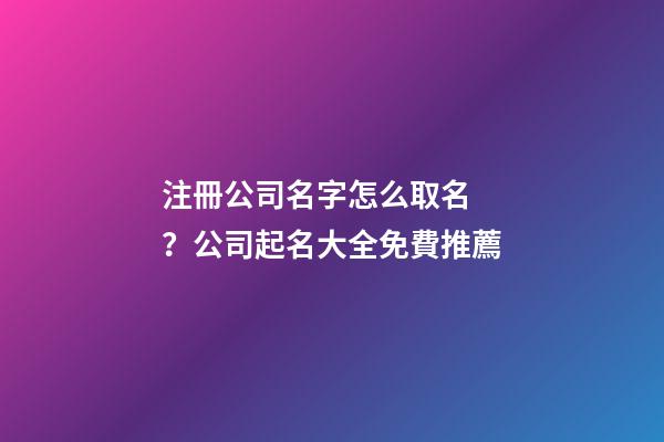 注冊公司名字怎么取名？公司起名大全免費推薦